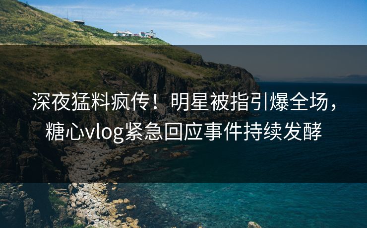 深夜猛料疯传！明星被指引爆全场，糖心vlog紧急回应事件持续发酵