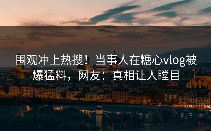 围观冲上热搜！当事人在糖心vlog被爆猛料，网友：真相让人瞠目