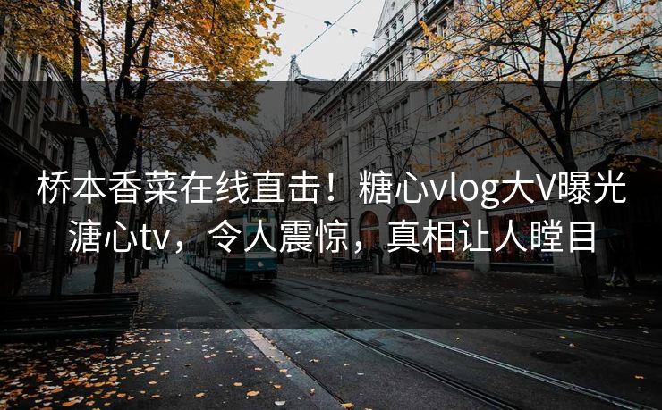 桥本香菜在线直击！糖心vlog大V曝光溏心tv，令人震惊，真相让人瞠目