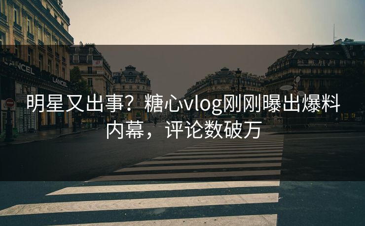 明星又出事？糖心vlog刚刚曝出爆料内幕，评论数破万