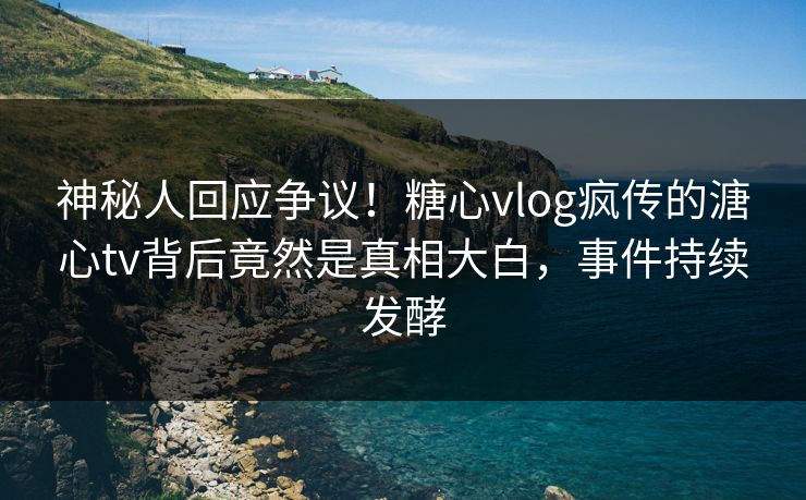 神秘人回应争议！糖心vlog疯传的溏心tv背后竟然是真相大白，事件持续发酵