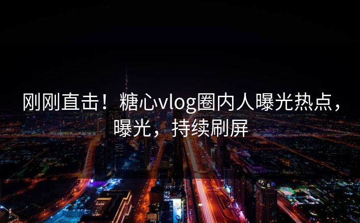 刚刚直击！糖心vlog圈内人曝光热点，曝光，持续刷屏