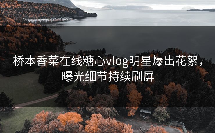 桥本香菜在线糖心vlog明星爆出花絮，曝光细节持续刷屏