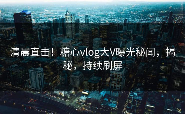 清晨直击！糖心vlog大V曝光秘闻，揭秘，持续刷屏