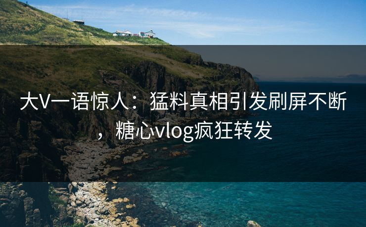 大V一语惊人：猛料真相引发刷屏不断，糖心vlog疯狂转发