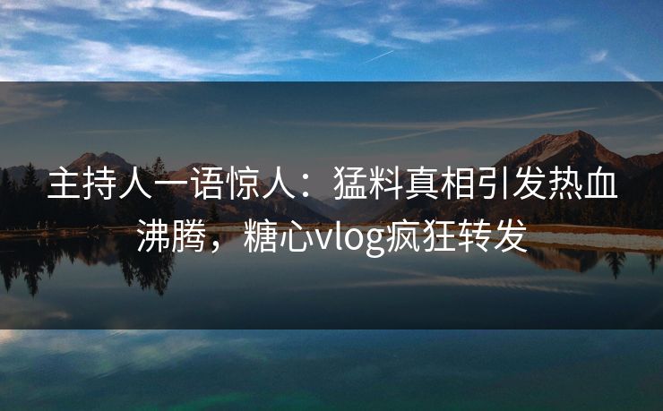主持人一语惊人：猛料真相引发热血沸腾，糖心vlog疯狂转发