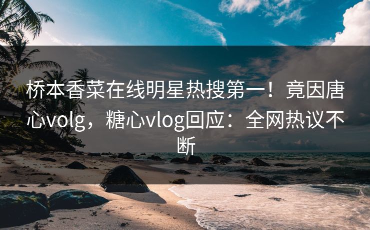 桥本香菜在线明星热搜第一！竟因唐心volg，糖心vlog回应：全网热议不断