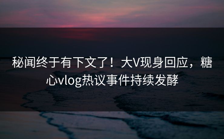 秘闻终于有下文了！大V现身回应，糖心vlog热议事件持续发酵