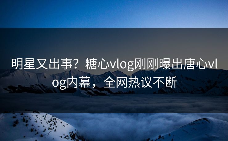 明星又出事？糖心vlog刚刚曝出唐心vlog内幕，全网热议不断