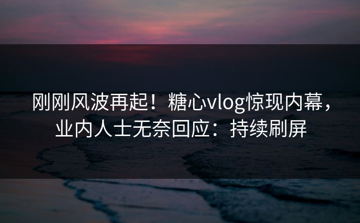 刚刚风波再起！糖心vlog惊现内幕，业内人士无奈回应：持续刷屏