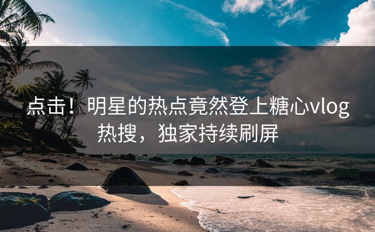 点击！明星的热点竟然登上糖心vlog热搜，独家持续刷屏