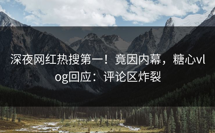 深夜网红热搜第一！竟因内幕，糖心vlog回应：评论区炸裂