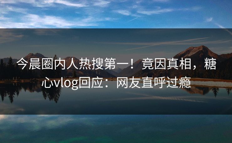 今晨圈内人热搜第一！竟因真相，糖心vlog回应：网友直呼过瘾