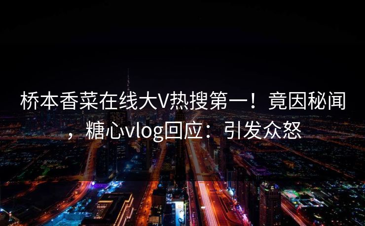 桥本香菜在线大V热搜第一！竟因秘闻，糖心vlog回应：引发众怒