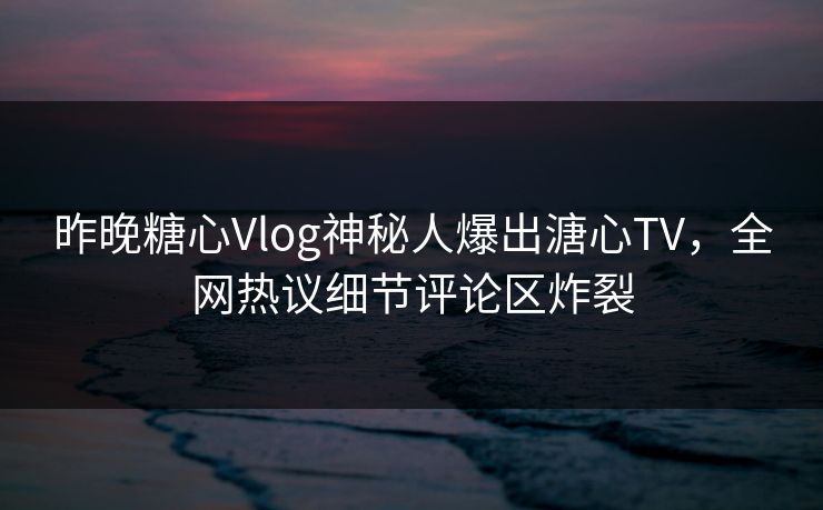 昨晚糖心Vlog神秘人爆出溏心TV，全网热议细节评论区炸裂