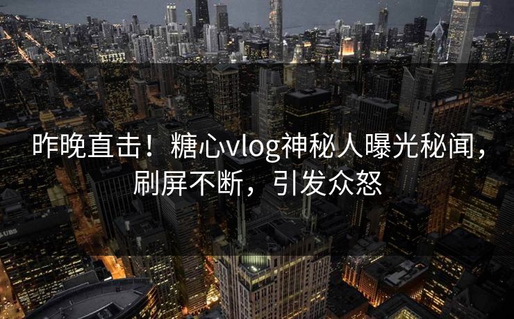 昨晚直击！糖心vlog神秘人曝光秘闻，刷屏不断，引发众怒