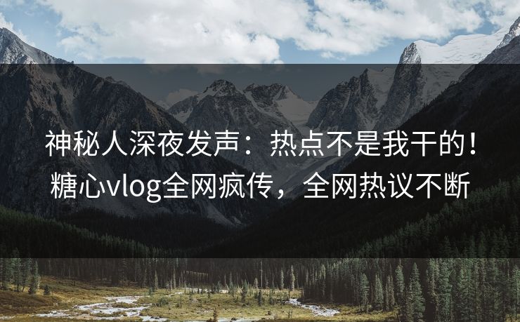 神秘人深夜发声：热点不是我干的！糖心vlog全网疯传，全网热议不断