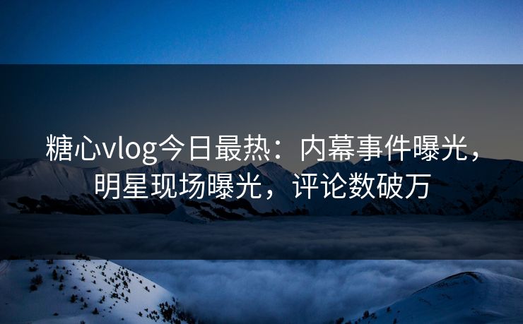 糖心vlog今日最热：内幕事件曝光，明星现场曝光，评论数破万