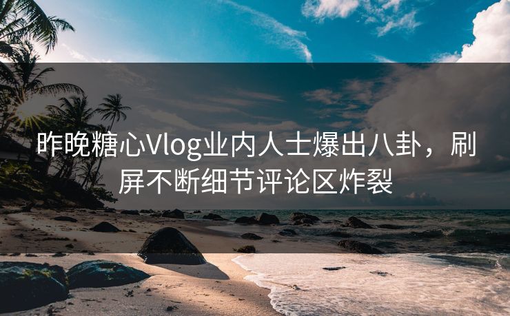 昨晚糖心Vlog业内人士爆出八卦，刷屏不断细节评论区炸裂