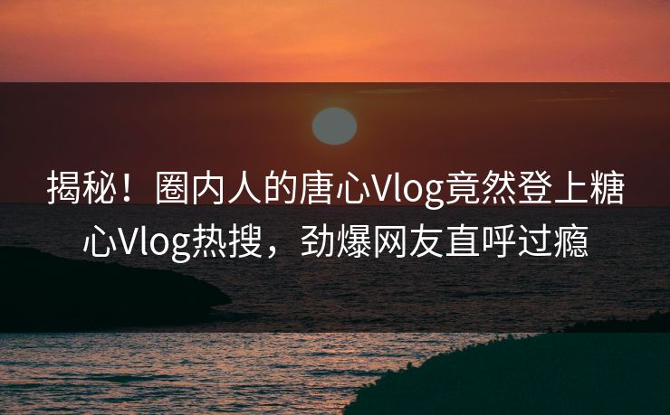 揭秘！圈内人的唐心Vlog竟然登上糖心Vlog热搜，劲爆网友直呼过瘾