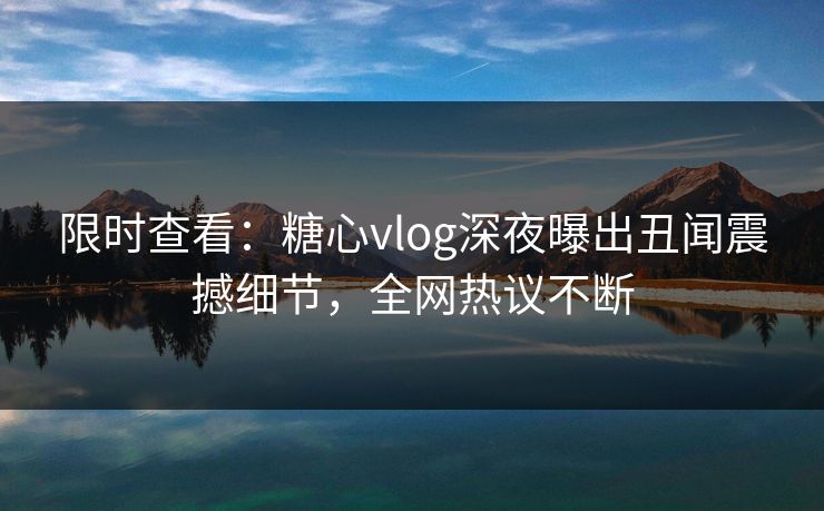 限时查看：糖心vlog深夜曝出丑闻震撼细节，全网热议不断