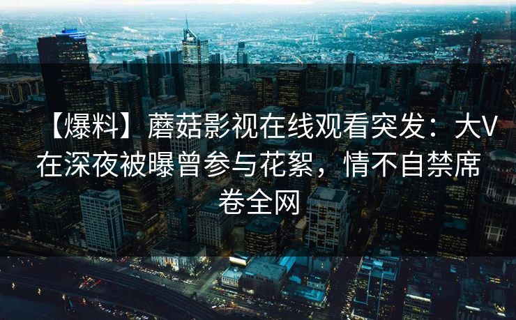 【爆料】蘑菇影视在线观看突发：大V在深夜被曝曾参与花絮，情不自禁席卷全网