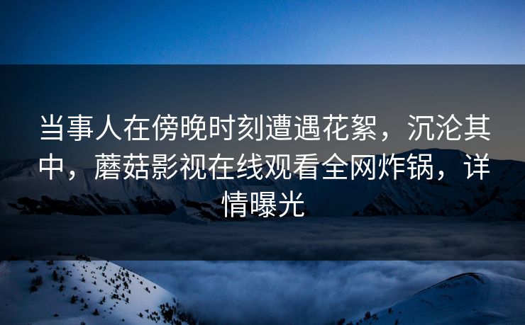 当事人在傍晚时刻遭遇花絮，沉沦其中，蘑菇影视在线观看全网炸锅，详情曝光