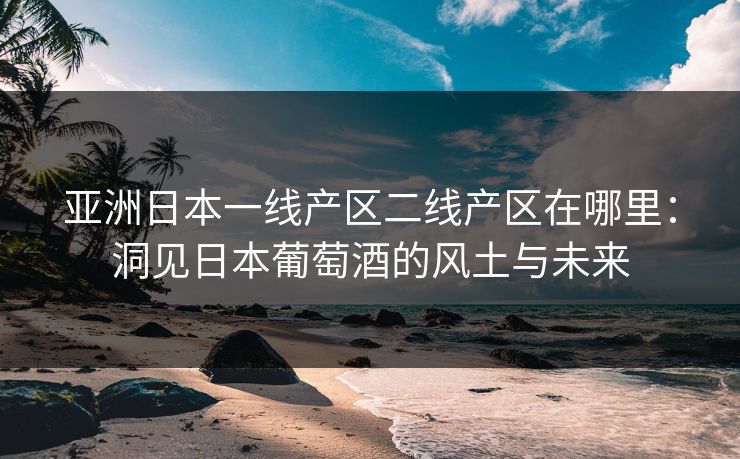 亚洲日本一线产区二线产区在哪里：洞见日本葡萄酒的风土与未来