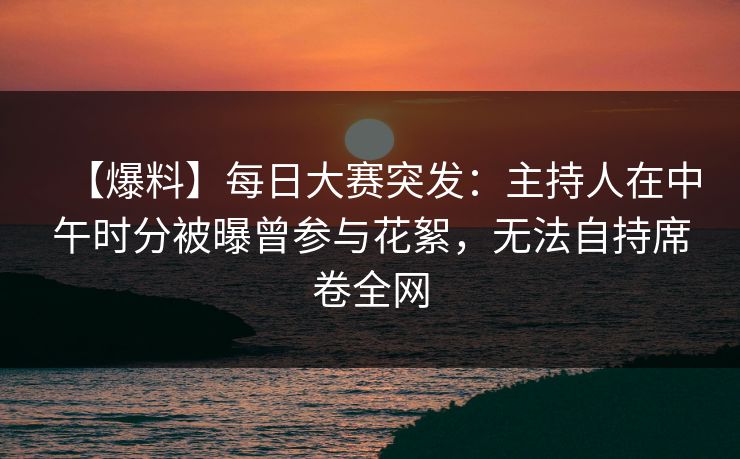 【爆料】每日大赛突发：主持人在中午时分被曝曾参与花絮，无法自持席卷全网