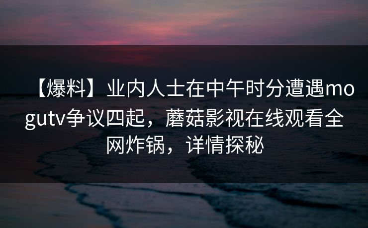 【爆料】业内人士在中午时分遭遇mogutv争议四起，蘑菇影视在线观看全网炸锅，详情探秘