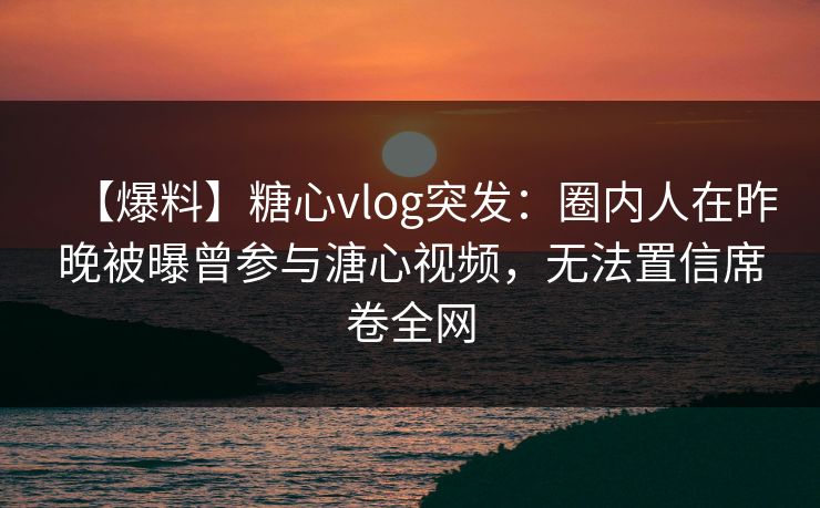 【爆料】糖心vlog突发：圈内人在昨晚被曝曾参与溏心视频，无法置信席卷全网