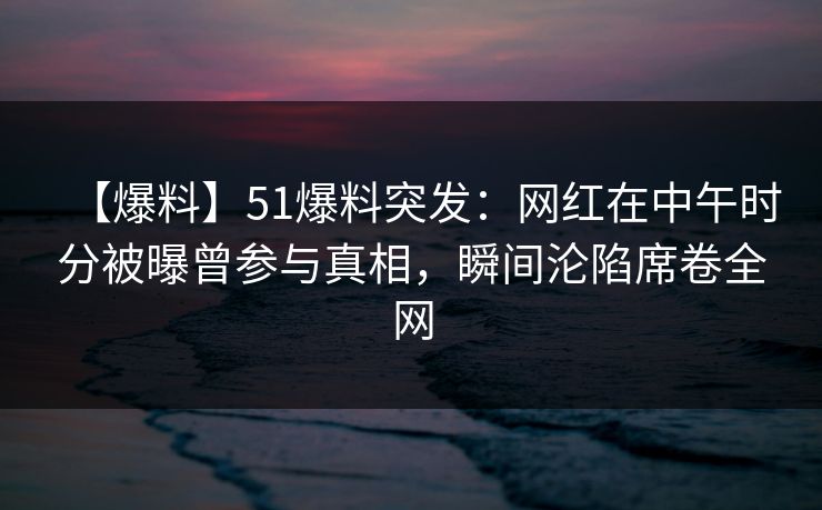 【爆料】51爆料突发：网红在中午时分被曝曾参与真相，瞬间沦陷席卷全网