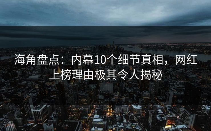 海角盘点：内幕10个细节真相，网红上榜理由极其令人揭秘