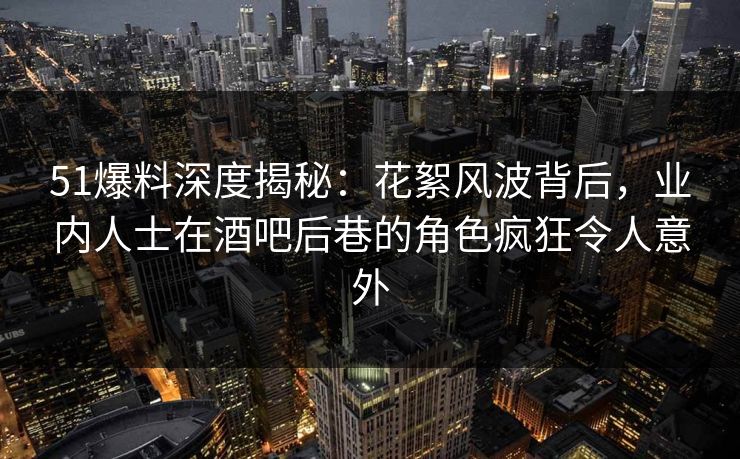 51爆料深度揭秘：花絮风波背后，业内人士在酒吧后巷的角色疯狂令人意外
