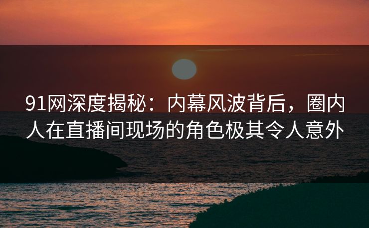 91网深度揭秘：内幕风波背后，圈内人在直播间现场的角色极其令人意外