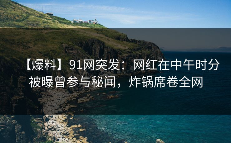 【爆料】91网突发：网红在中午时分被曝曾参与秘闻，炸锅席卷全网
