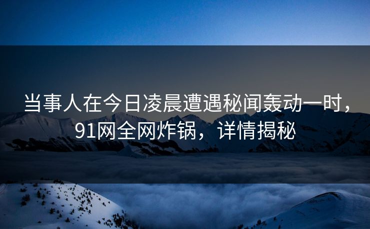 当事人在今日凌晨遭遇秘闻轰动一时，91网全网炸锅，详情揭秘