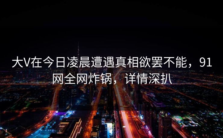 大V在今日凌晨遭遇真相欲罢不能，91网全网炸锅，详情深扒