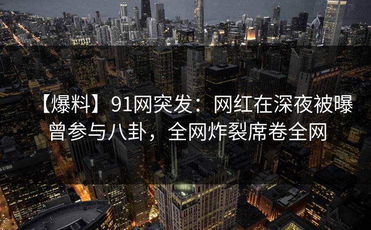 【爆料】91网突发：网红在深夜被曝曾参与八卦，全网炸裂席卷全网