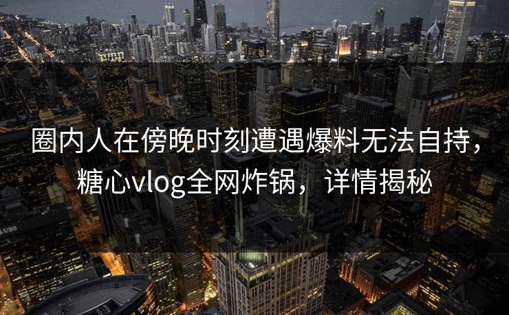 圈内人在傍晚时刻遭遇爆料无法自持，糖心vlog全网炸锅，详情揭秘