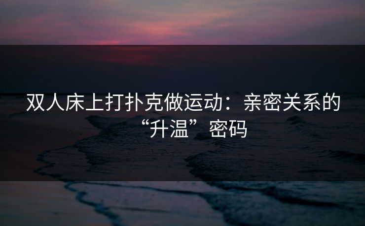 双人床上打扑克做运动：亲密关系的“升温”密码
