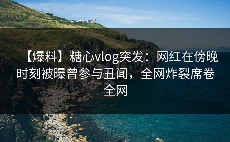 【爆料】糖心vlog突发：网红在傍晚时刻被曝曾参与丑闻，全网炸裂席卷全网