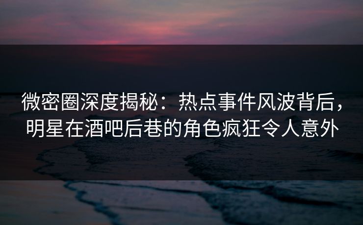 微密圈深度揭秘：热点事件风波背后，明星在酒吧后巷的角色疯狂令人意外