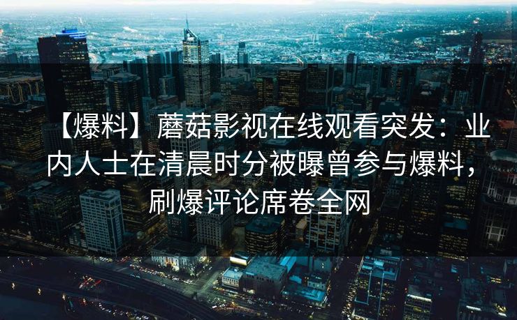 【爆料】蘑菇影视在线观看突发：业内人士在清晨时分被曝曾参与爆料，刷爆评论席卷全网