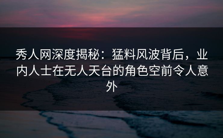秀人网深度揭秘：猛料风波背后，业内人士在无人天台的角色空前令人意外