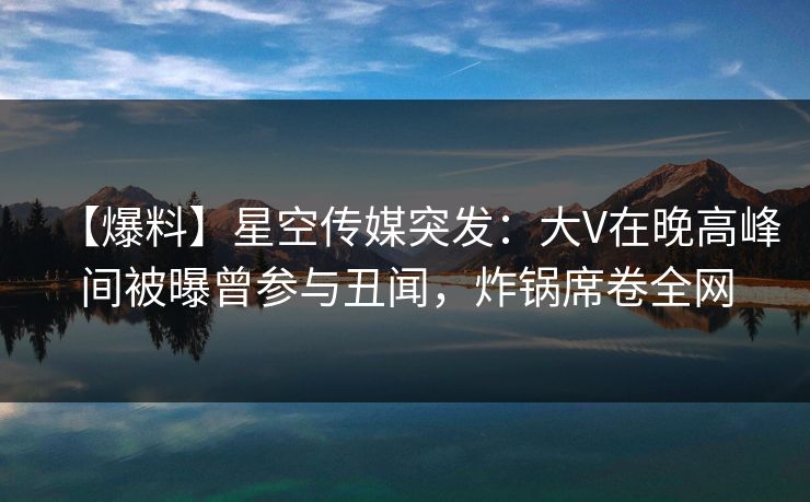 【爆料】星空传媒突发：大V在晚高峰间被曝曾参与丑闻，炸锅席卷全网