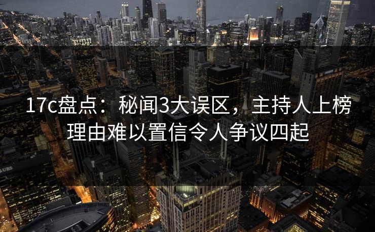 17c盘点：秘闻3大误区，主持人上榜理由难以置信令人争议四起