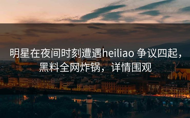 明星在夜间时刻遭遇heiliao 争议四起，黑料全网炸锅，详情围观