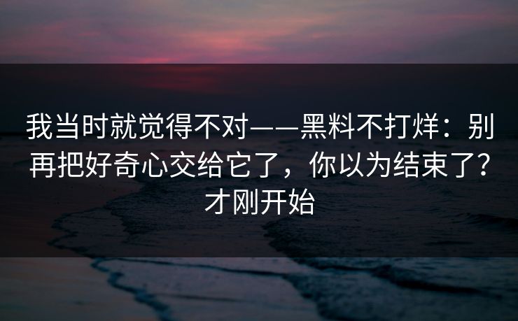 我当时就觉得不对——黑料不打烊：别再把好奇心交给它了，你以为结束了？才刚开始
