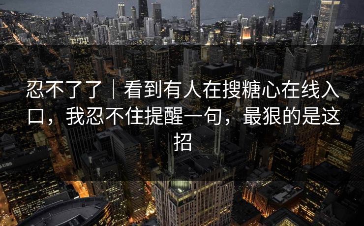 忍不了了|看到有人在搜糖心在线入口,我忍不住提醒一句,最狠的是这招 忍不了了|看到有人在搜糖心在线入口,我忍不住提醒一句,最狠的是这招